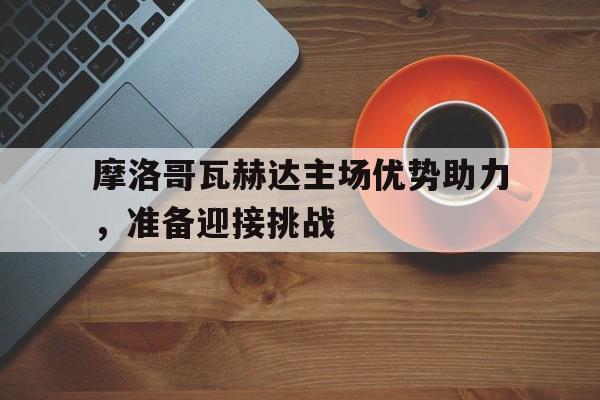 星空体育-摩洛哥瓦赫达主场优势助力，准备迎接挑战的简单介绍